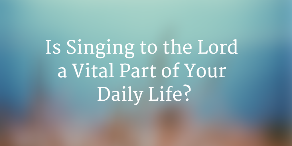 Do you practice singing to the Lord in daily life?